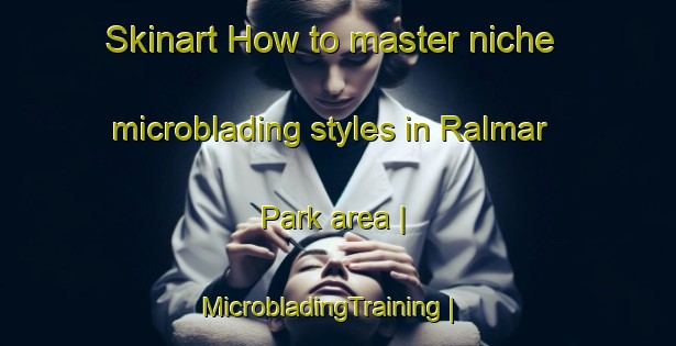 Skinart How to master niche microblading styles in Ralmar Park area | MicrobladingTraining | MicrobladingClasses | SkinartTraining-United States